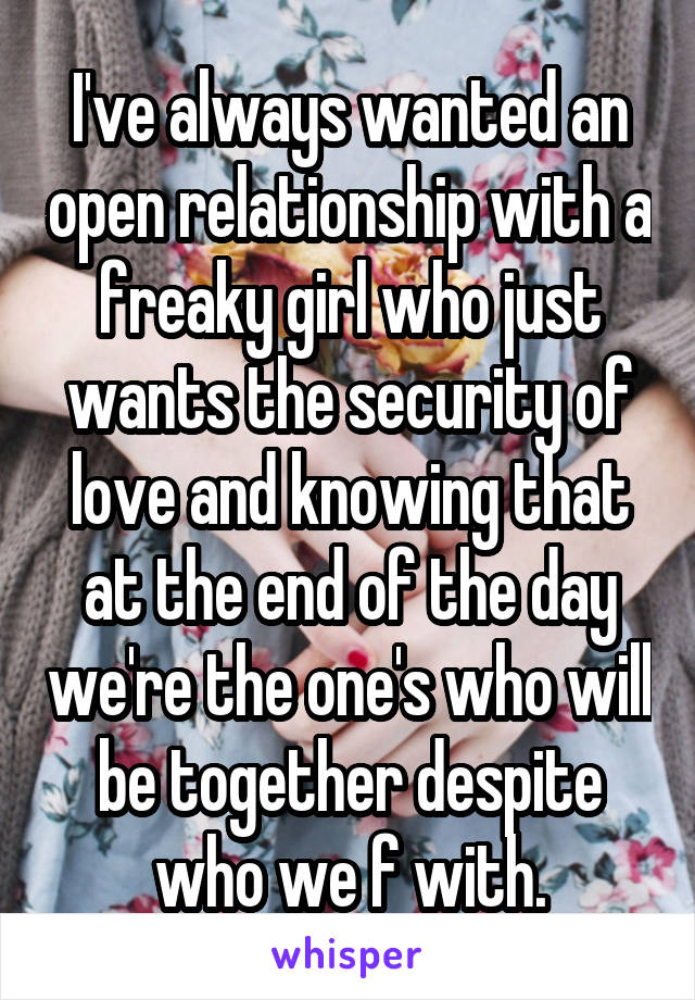 I've always wanted an open relationship with a freaky girl who just wants the security of love and knowing that at the end of the day we're the one's who will be together despite who we f with.