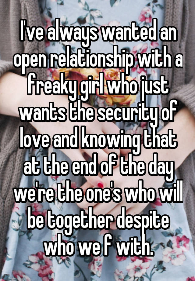 I've always wanted an open relationship with a freaky girl who just wants the security of love and knowing that at the end of the day we're the one's who will be together despite who we f with.