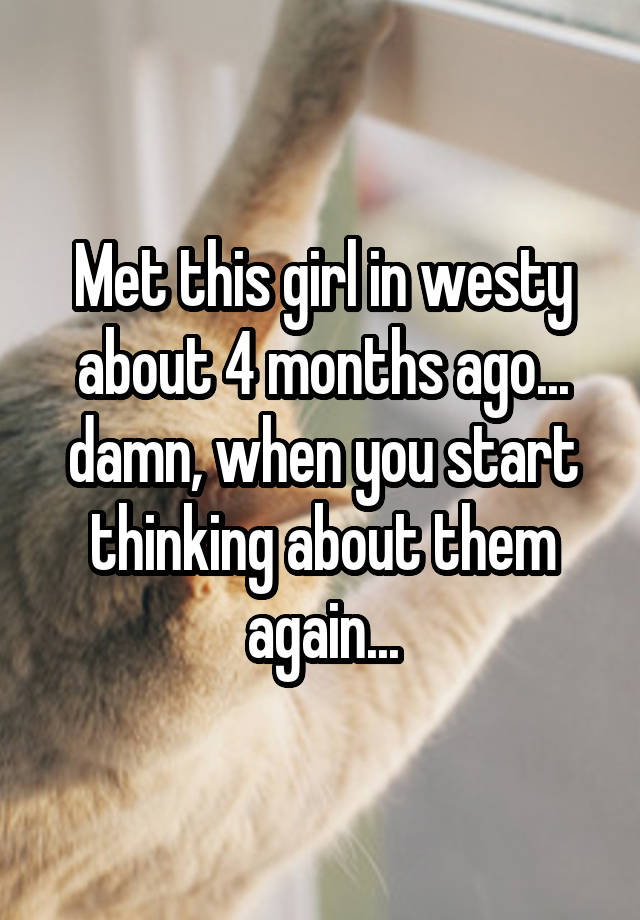 Met this girl in westy about 4 months ago... damn, when you start thinking about them again...