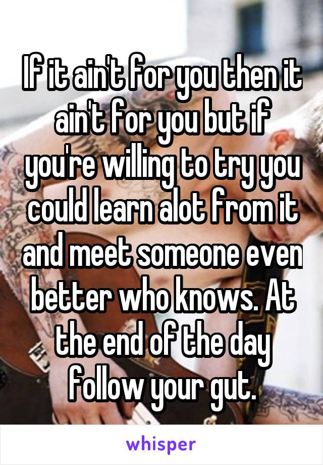 If it ain't for you then it ain't for you but if you're willing to try you could learn alot from it and meet someone even better who knows. At the end of the day follow your gut.