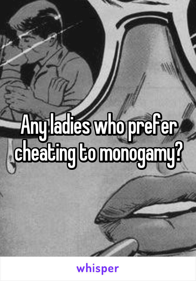 Any ladies who prefer cheating to monogamy?