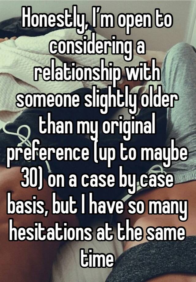 Honestly, I’m open to considering a relationship with someone slightly older than my original preference (up to maybe 30) on a case by case basis, but I have so many hesitations at the same time