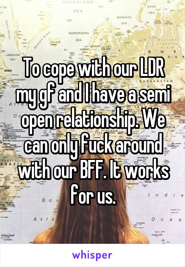 To cope with our LDR my gf and I have a semi open relationship. We can only fuck around with our BFF. It works for us.