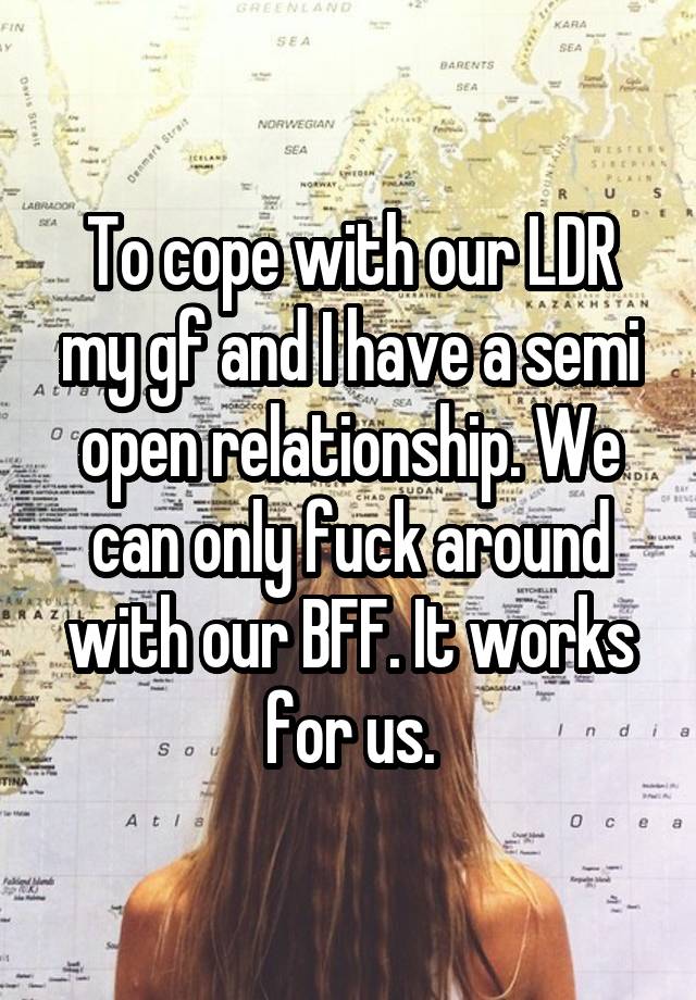 To cope with our LDR my gf and I have a semi open relationship. We can only fuck around with our BFF. It works for us.