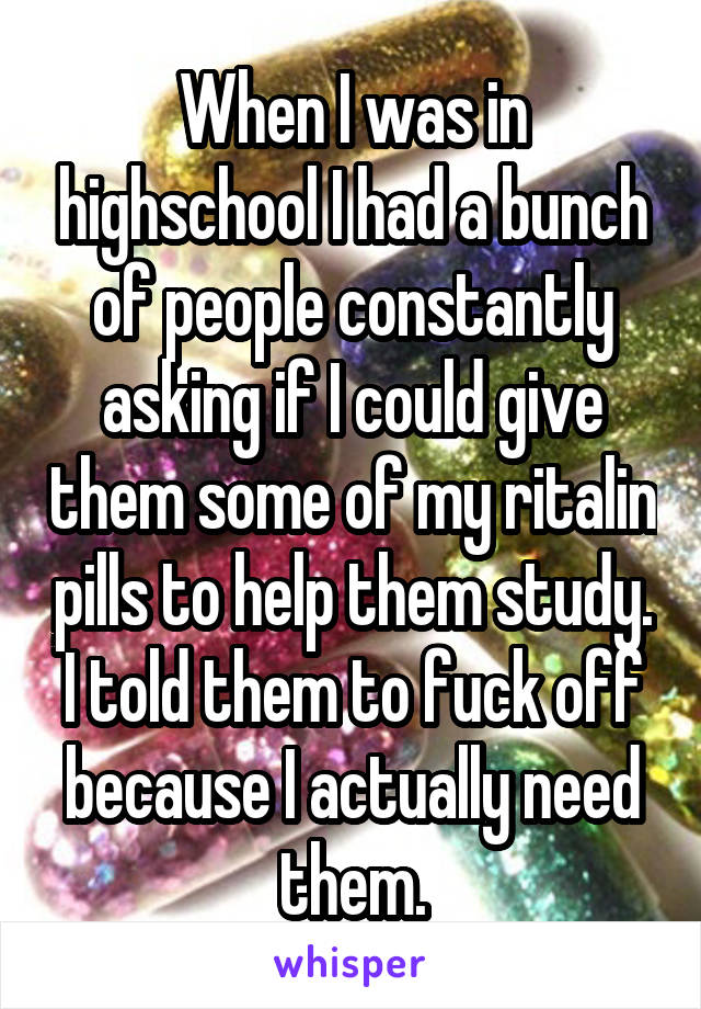 When I was in highschool I had a bunch of people constantly asking if I could give them some of my ritalin pills to help them study. I told them to fuck off because I actually need them.