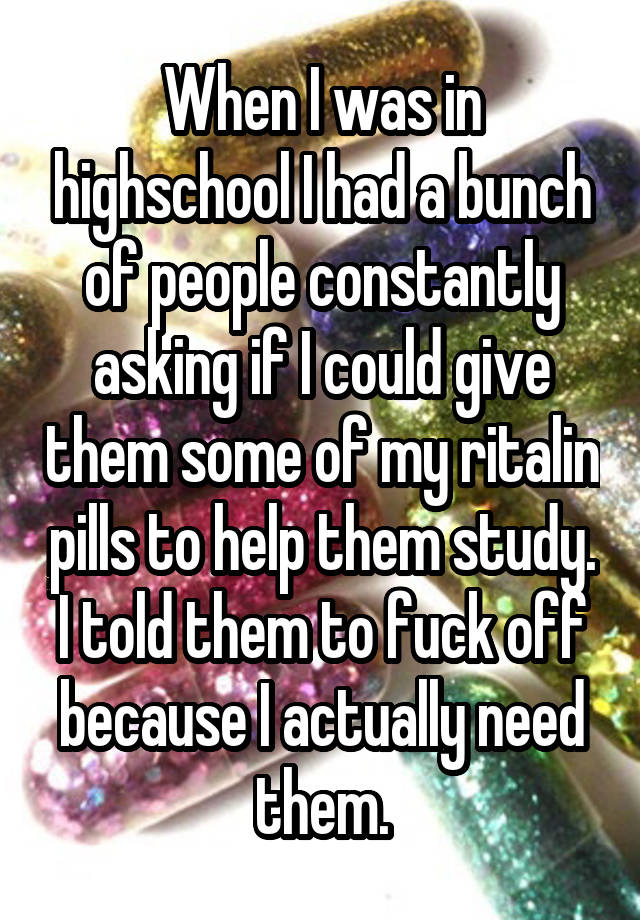 When I was in highschool I had a bunch of people constantly asking if I could give them some of my ritalin pills to help them study. I told them to fuck off because I actually need them.