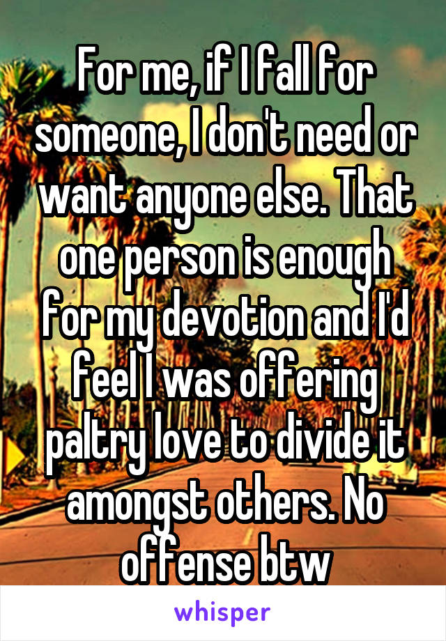 For me, if I fall for someone, I don't need or want anyone else. That one person is enough for my devotion and I'd feel I was offering paltry love to divide it amongst others. No offense btw