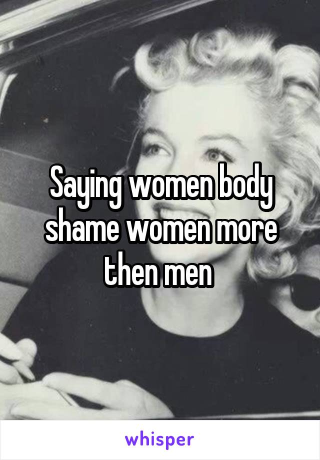 Saying women body shame women more then men 