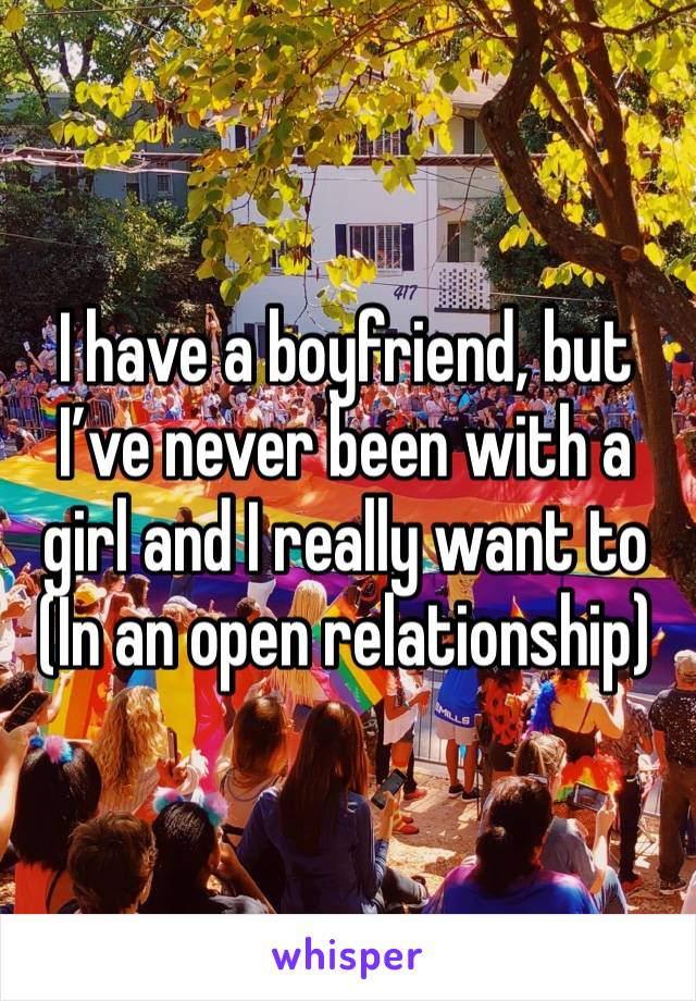 I have a boyfriend, but I’ve never been with a girl and I really want to 
(In an open relationship)