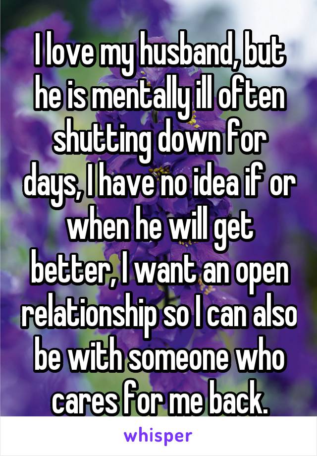 I love my husband, but he is mentally ill often shutting down for days, I have no idea if or when he will get better, I want an open relationship so I can also be with someone who cares for me back.