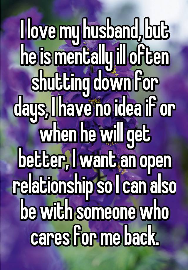 I love my husband, but he is mentally ill often shutting down for days, I have no idea if or when he will get better, I want an open relationship so I can also be with someone who cares for me back.