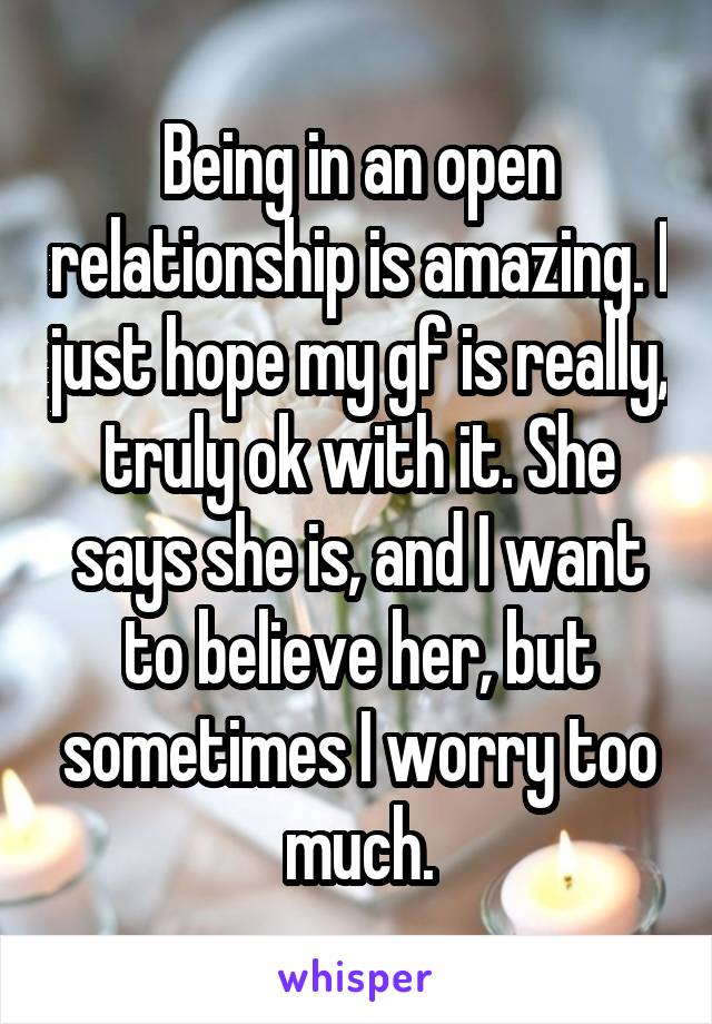 Being in an open relationship is amazing. I just hope my gf is really, truly ok with it. She says she is, and I want to believe her, but sometimes I worry too much.