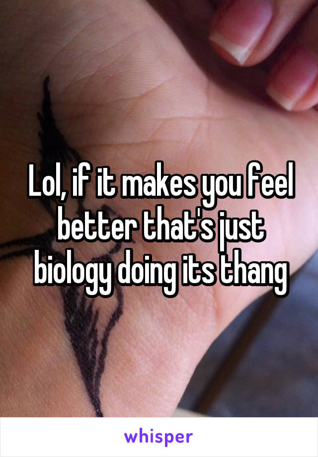 Lol, if it makes you feel better that's just biology doing its thang