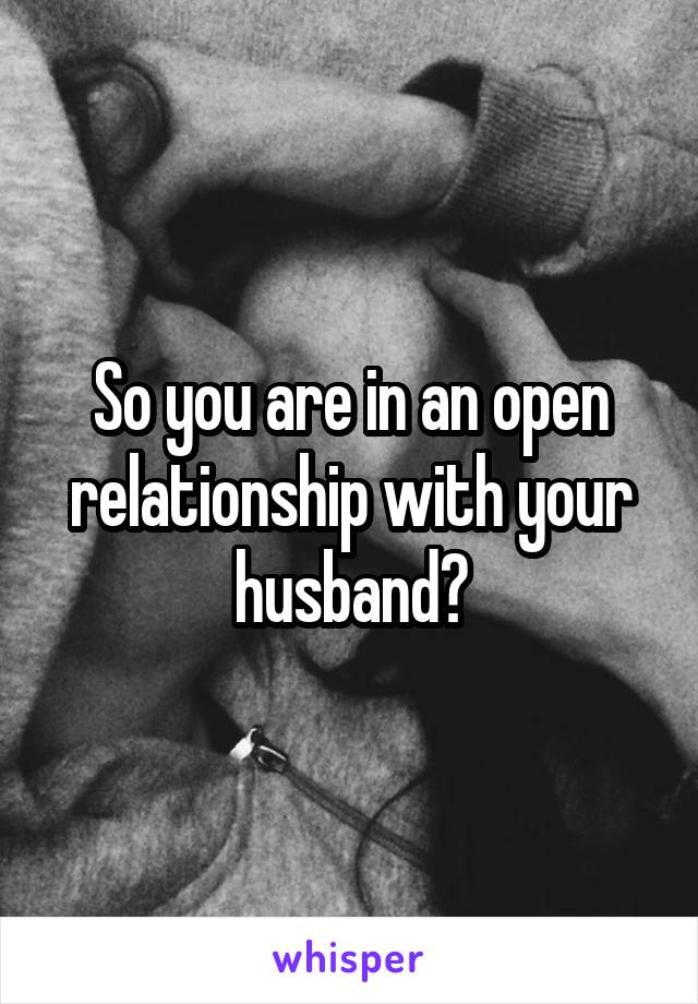 So you are in an open relationship with your husband?