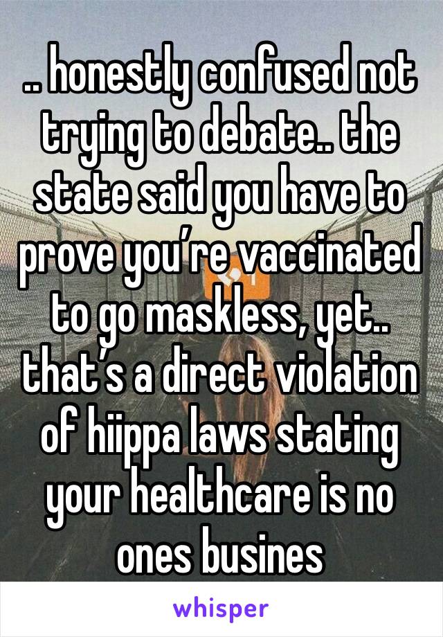 .. honestly confused not trying to debate.. the state said you have to prove you’re vaccinated to go maskless, yet.. that’s a direct violation of hiippa laws stating your healthcare is no ones busines