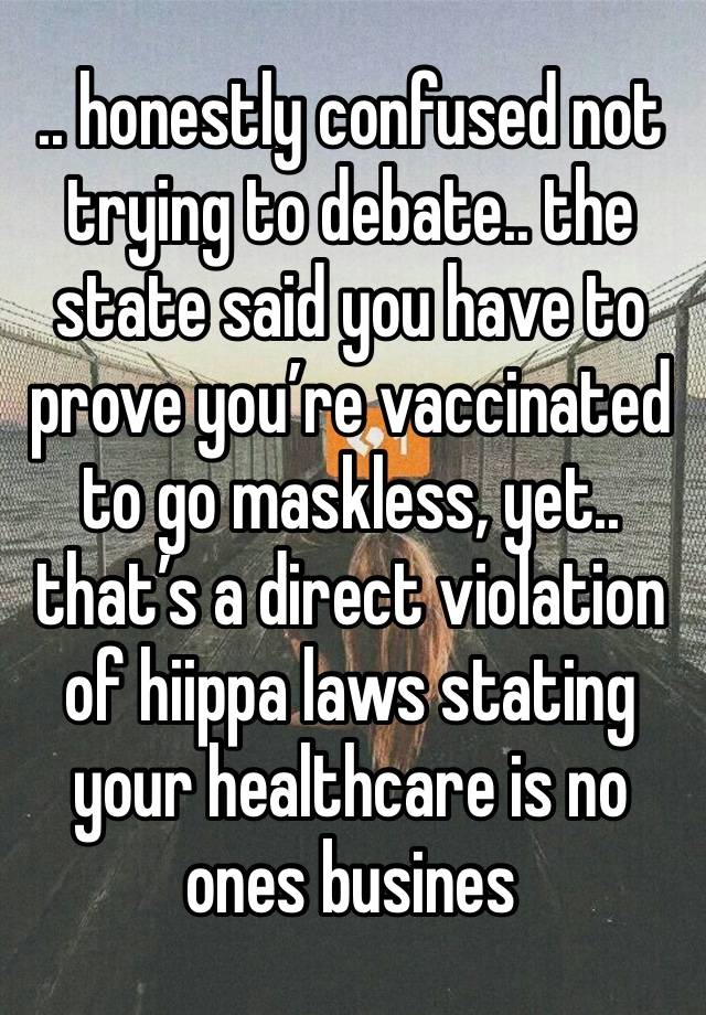 .. honestly confused not trying to debate.. the state said you have to prove you’re vaccinated to go maskless, yet.. that’s a direct violation of hiippa laws stating your healthcare is no ones busines