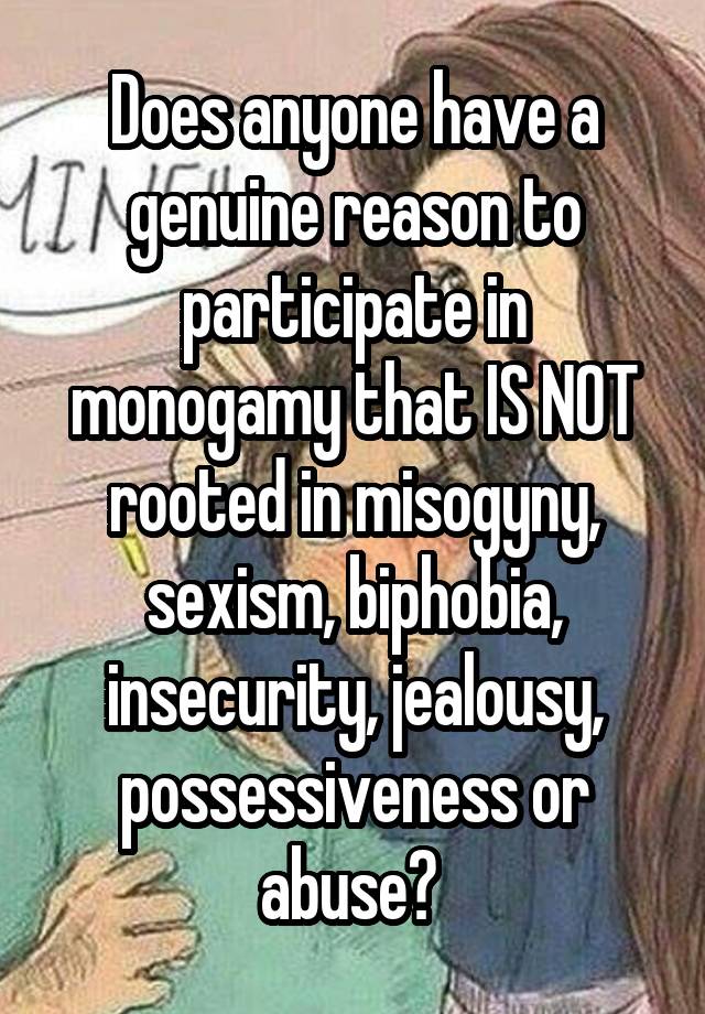 Does anyone have a genuine reason to participate in monogamy that IS NOT rooted in misogyny, sexism, biphobia, insecurity, jealousy, possessiveness or abuse? 