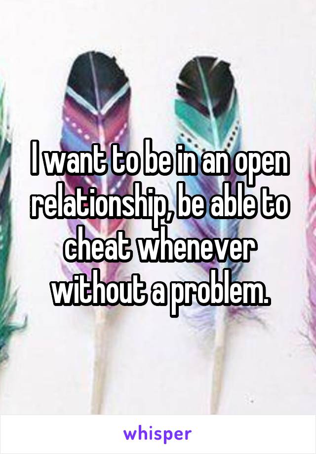 I want to be in an open relationship, be able to cheat whenever without a problem.