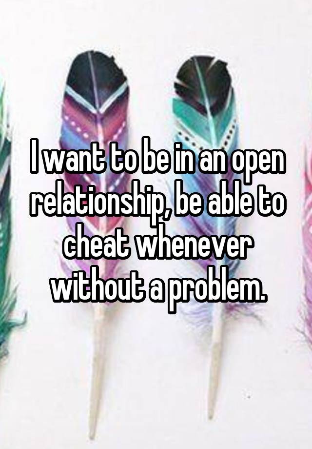 I want to be in an open relationship, be able to cheat whenever without a problem.