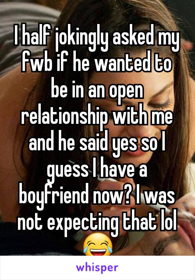 I half jokingly asked my fwb if he wanted to be in an open relationship with me and he said yes so I guess I have a boyfriend now? I was not expecting that lol 😂