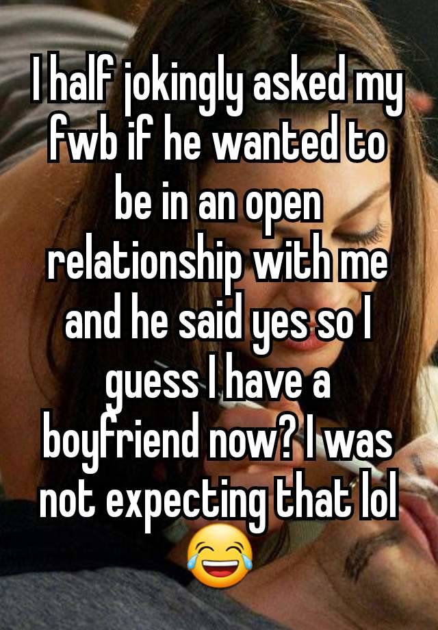 I half jokingly asked my fwb if he wanted to be in an open relationship with me and he said yes so I guess I have a boyfriend now? I was not expecting that lol 😂