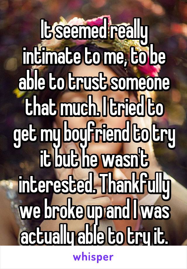 It seemed really intimate to me, to be able to trust someone that much. I tried to get my boyfriend to try it but he wasn't interested. Thankfully we broke up and I was actually able to try it.