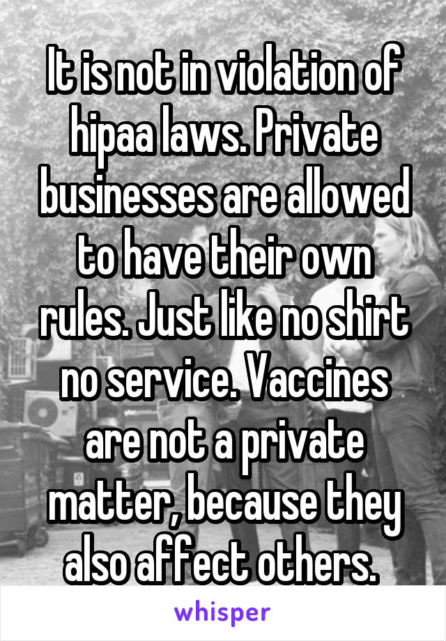 It is not in violation of hipaa laws. Private businesses are allowed to have their own rules. Just like no shirt no service. Vaccines are not a private matter, because they also affect others. 