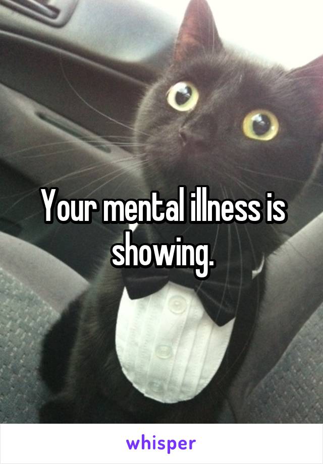 Your mental illness is showing.