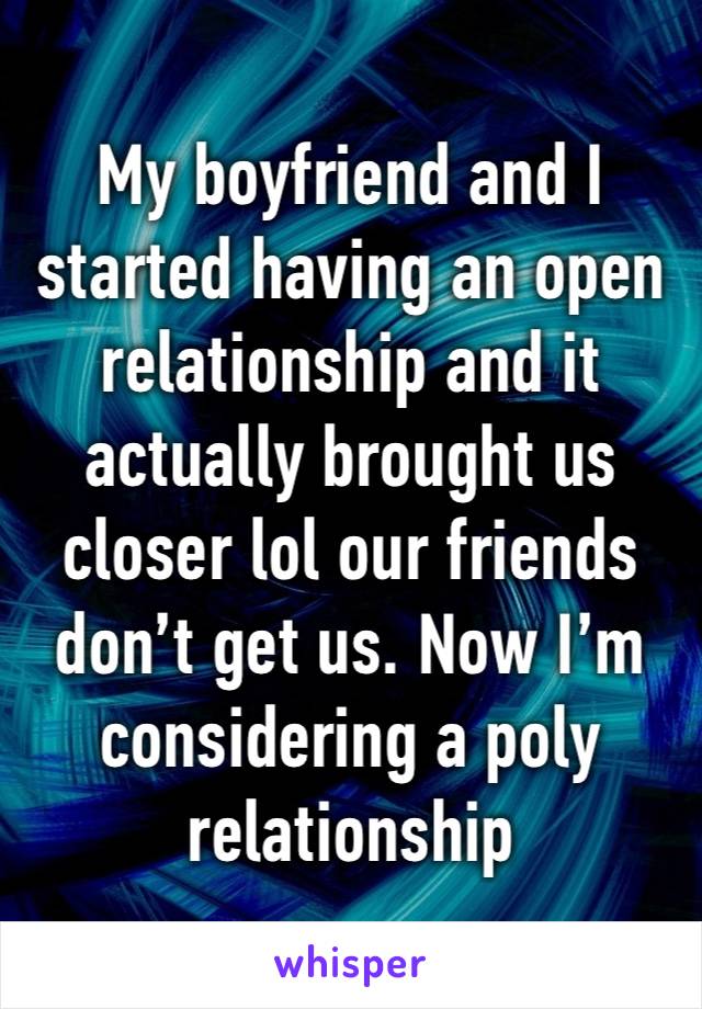 My boyfriend and I started having an open relationship and it actually brought us closer lol our friends don’t get us. Now I’m considering a poly relationship 