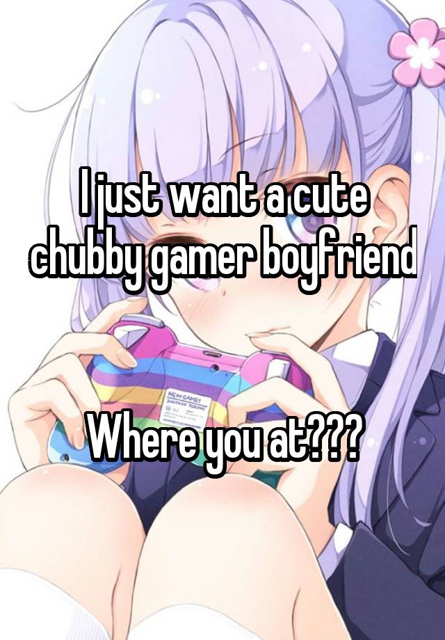 I just want a cute chubby gamer boyfriend


Where you at???