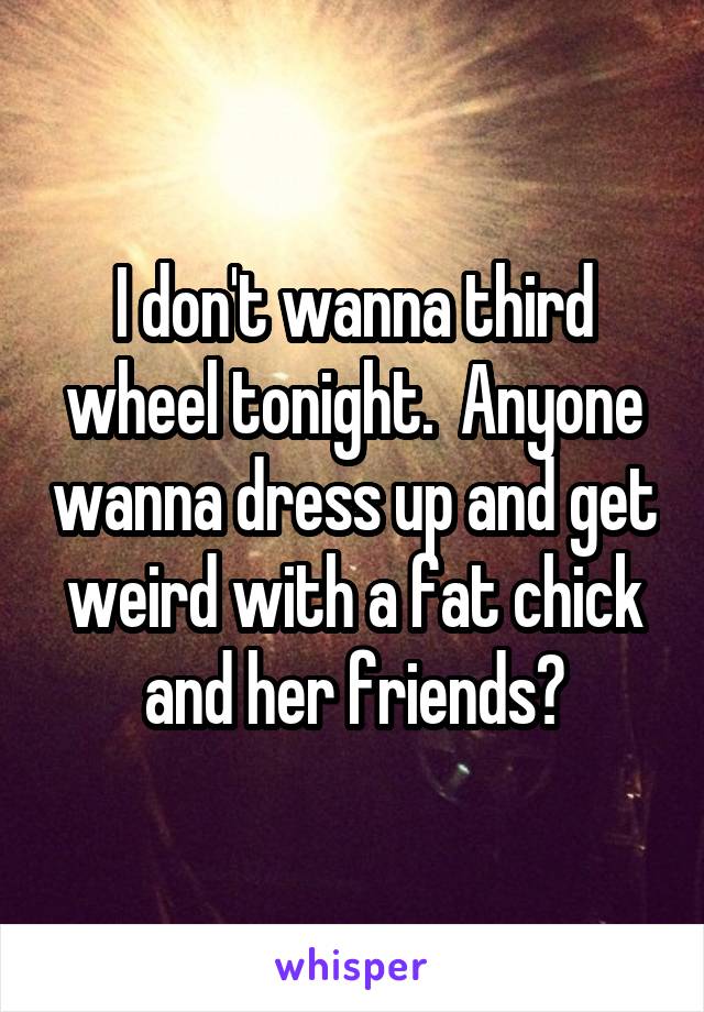 I don't wanna third wheel tonight.  Anyone wanna dress up and get weird with a fat chick and her friends?