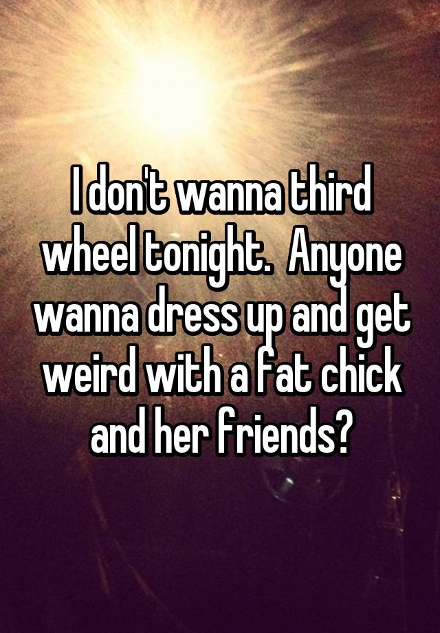 I don't wanna third wheel tonight.  Anyone wanna dress up and get weird with a fat chick and her friends?