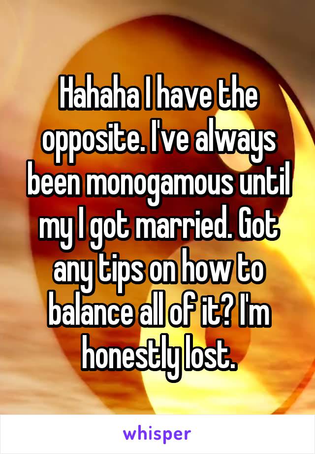 Hahaha I have the opposite. I've always been monogamous until my I got married. Got any tips on how to balance all of it? I'm honestly lost.