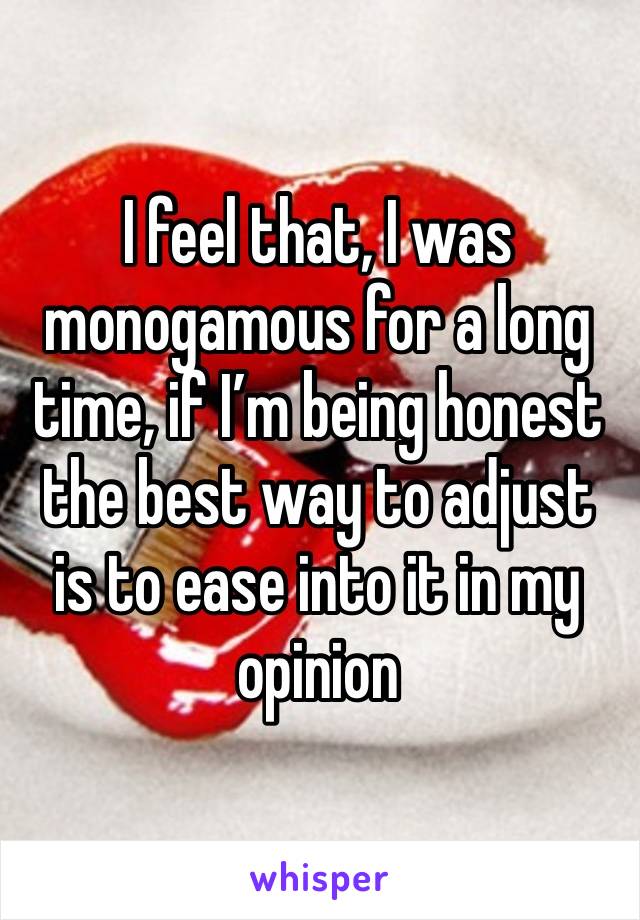 I feel that, I was monogamous for a long time, if I’m being honest the best way to adjust is to ease into it in my opinion 