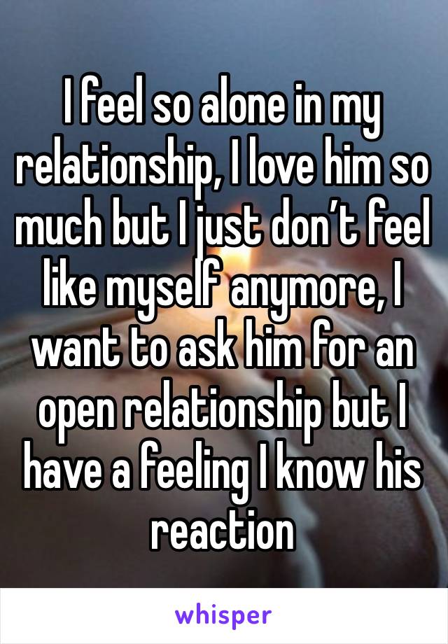 I feel so alone in my relationship, I love him so much but I just don’t feel like myself anymore, I want to ask him for an open relationship but I have a feeling I know his reaction 