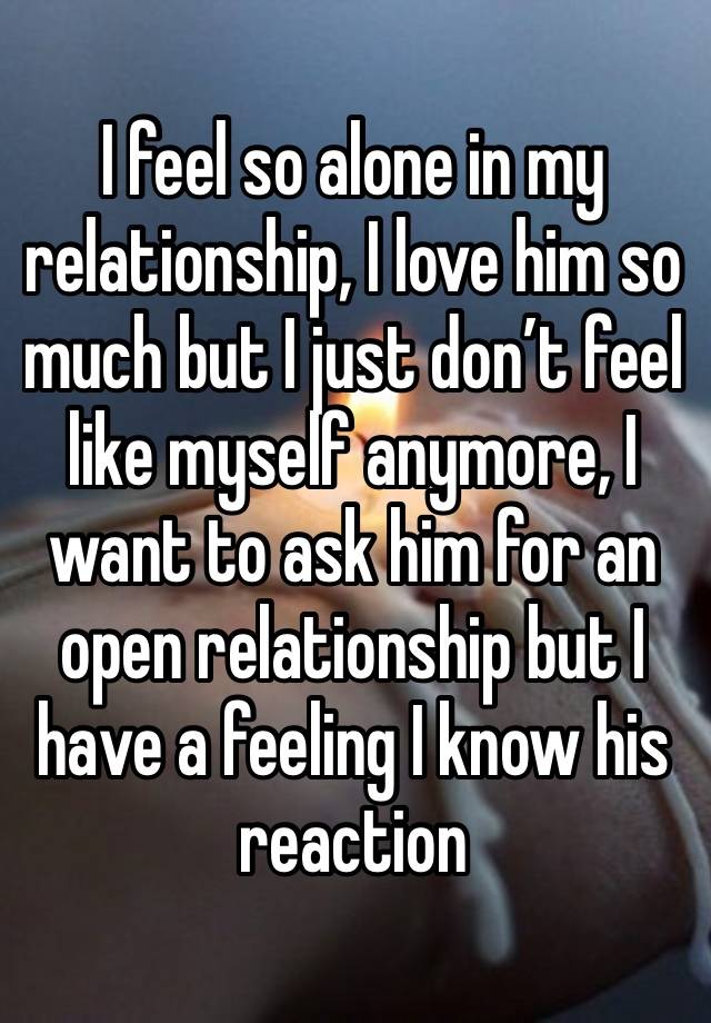 I feel so alone in my relationship, I love him so much but I just don’t feel like myself anymore, I want to ask him for an open relationship but I have a feeling I know his reaction 