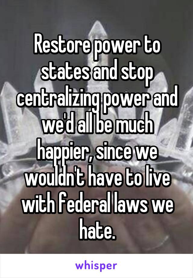 Restore power to states and stop centralizing power and we'd all be much happier, since we wouldn't have to live with federal laws we hate.