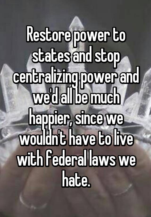 Restore power to states and stop centralizing power and we'd all be much happier, since we wouldn't have to live with federal laws we hate.