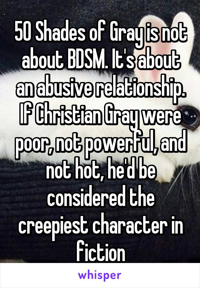 50 Shades of Gray is not about BDSM. It's about an abusive relationship. If Christian Gray were poor, not powerful, and not hot, he'd be considered the creepiest character in fiction