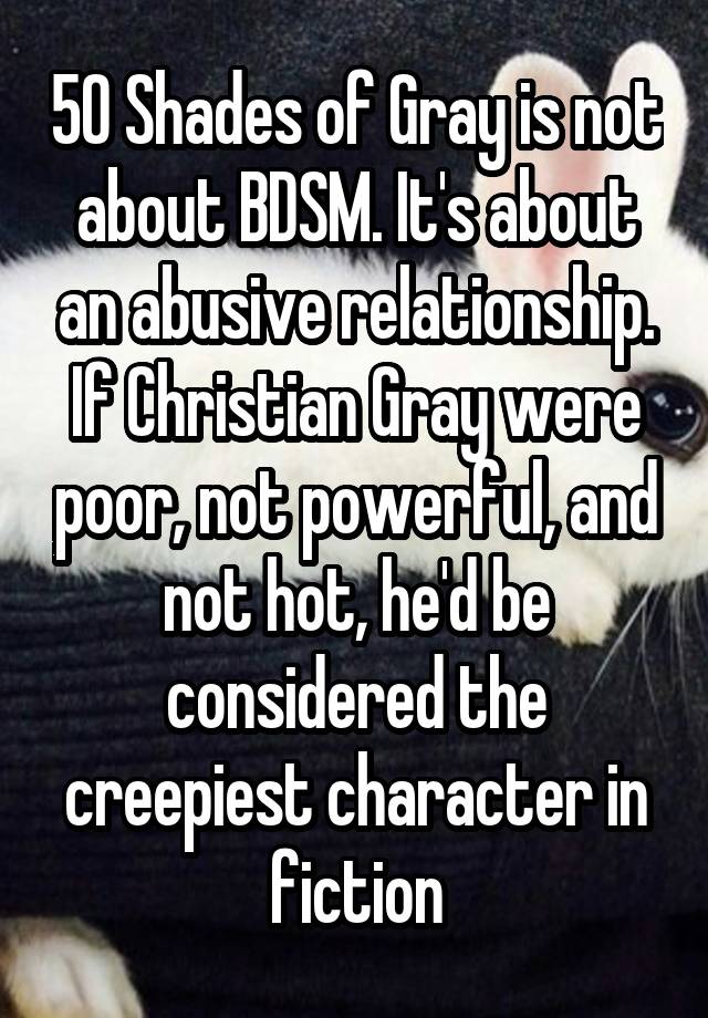 50 Shades of Gray is not about BDSM. It's about an abusive relationship. If Christian Gray were poor, not powerful, and not hot, he'd be considered the creepiest character in fiction