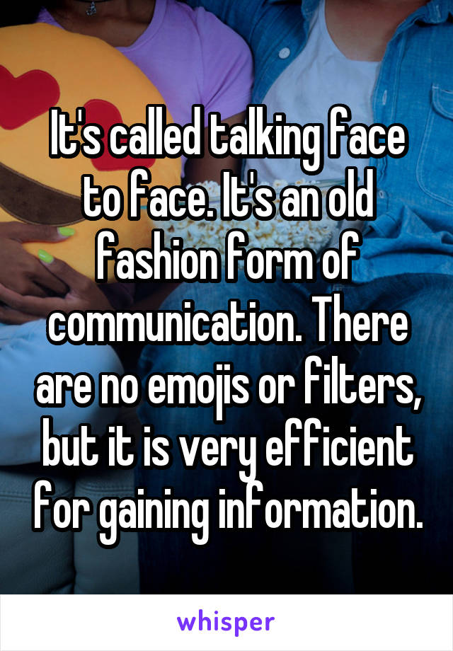 It's called talking face to face. It's an old fashion form of communication. There are no emojis or filters, but it is very efficient for gaining information.