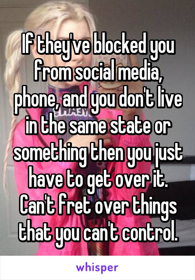 If they've blocked you from social media, phone, and you don't live in the same state or something then you just have to get over it. Can't fret over things that you can't control.