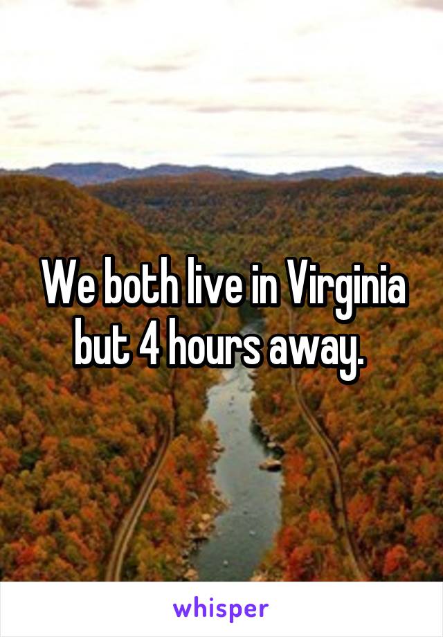 We both live in Virginia but 4 hours away. 