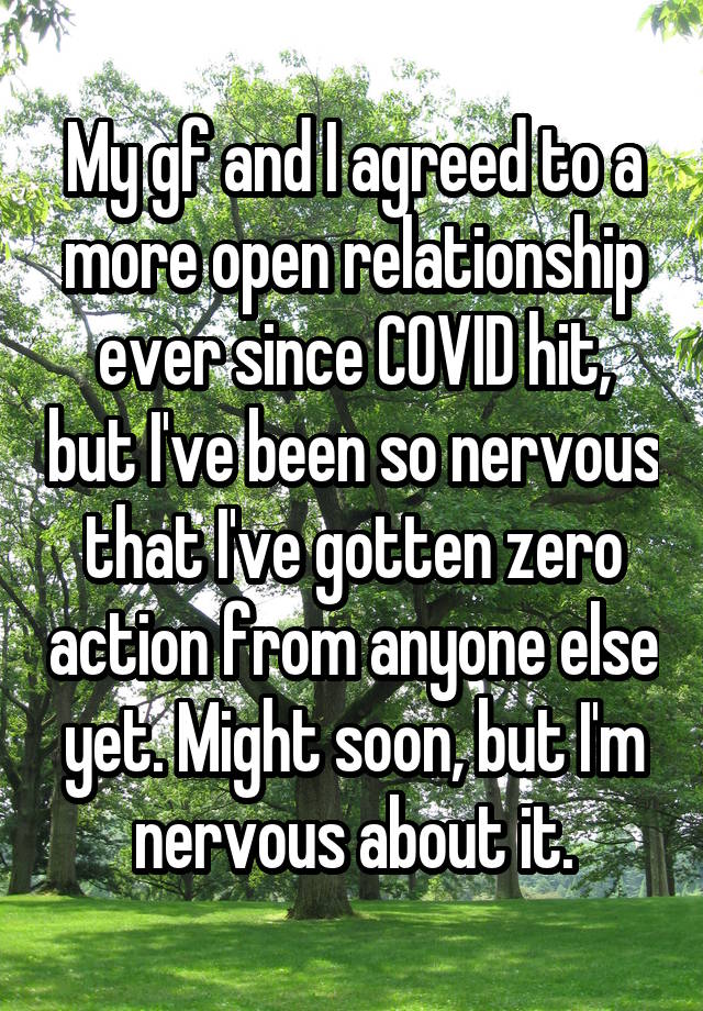 My gf and I agreed to a more open relationship ever since COVID hit, but I've been so nervous that I've gotten zero action from anyone else yet. Might soon, but I'm nervous about it.