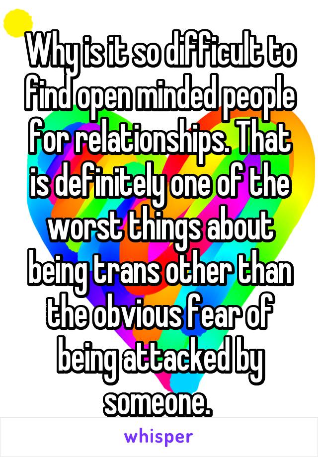 Why is it so difficult to find open minded people for relationships. That is definitely one of the worst things about being trans other than the obvious fear of being attacked by someone. 