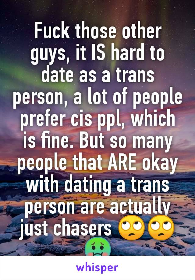 Fuck those other guys, it IS hard to date as a trans person, a lot of people prefer cis ppl, which is fine. But so many people that ARE okay with dating a trans person are actually just chasers 🙄🙄🤢