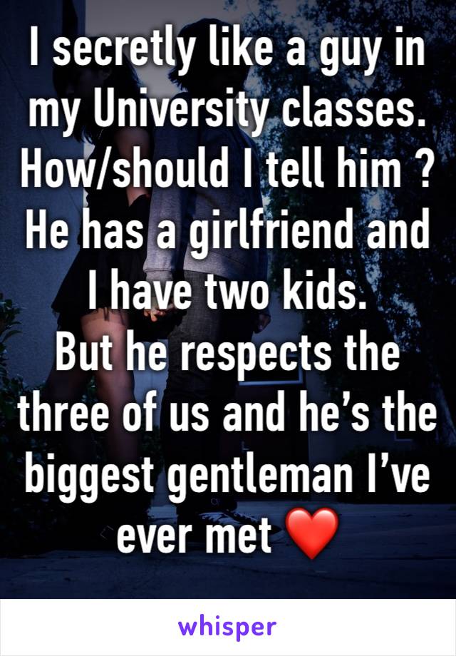 I secretly like a guy in my University classes.
How/should I tell him ?
He has a girlfriend and I have two kids. 
But he respects the three of us and he’s the biggest gentleman I’ve ever met ❤️ 