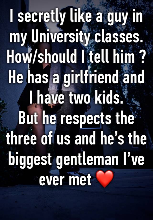 I secretly like a guy in my University classes.
How/should I tell him ?
He has a girlfriend and I have two kids. 
But he respects the three of us and he’s the biggest gentleman I’ve ever met ❤️ 