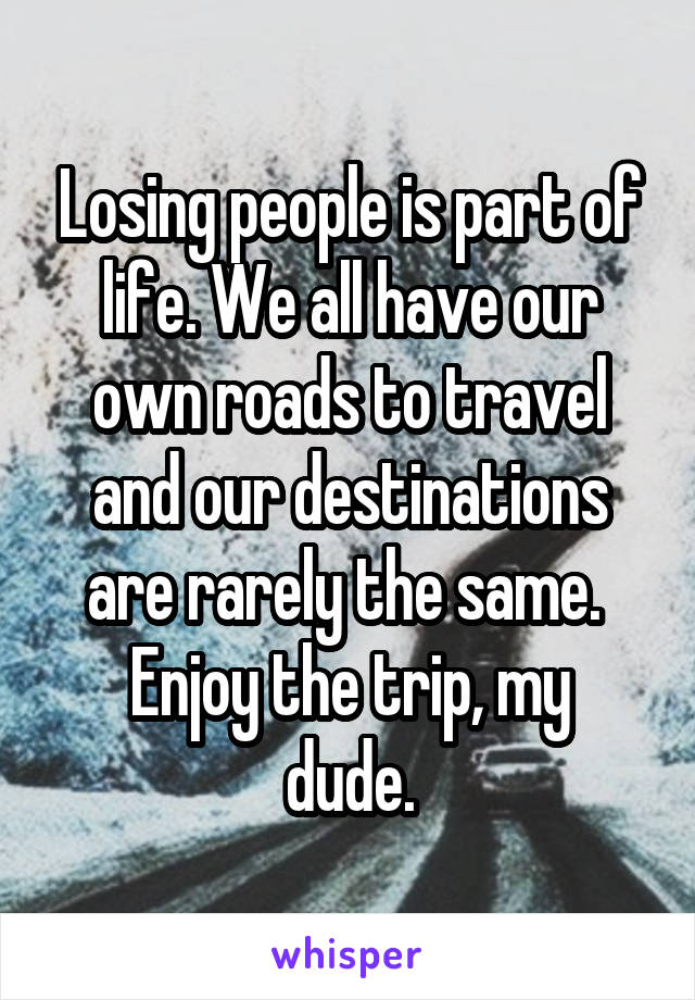 Losing people is part of life. We all have our own roads to travel and our destinations are rarely the same. 
Enjoy the trip, my dude.