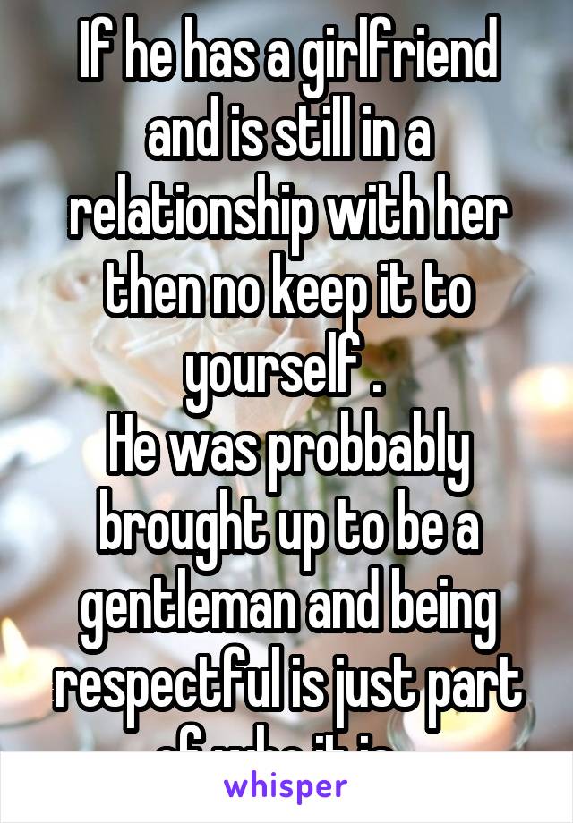 If he has a girlfriend and is still in a relationship with her then no keep it to yourself . 
He was probbably brought up to be a gentleman and being respectful is just part of who it is . 